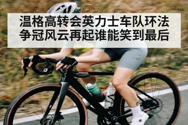 温格高转会英力士车队环法争冠风云再起谁能笑到最后