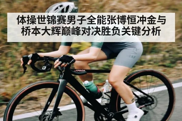 体操世锦赛男子全能张博恒冲金与桥本大辉巅峰对决胜负关键分析
