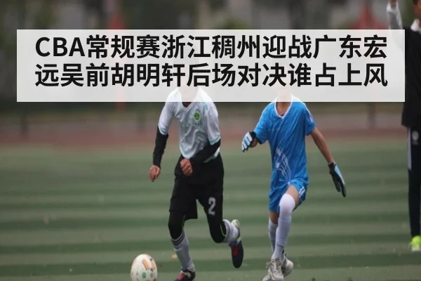 CBA常规赛浙江稠州迎战广东宏远吴前胡明轩后场对决谁占上风