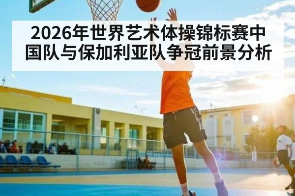 2026年世界艺术体操锦标赛中国队与保加利亚队争冠前景分析